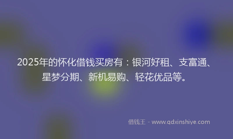 2025年的怀化借钱买房有：银河好租、支富通、星梦分期、新机易购、轻花优品等。