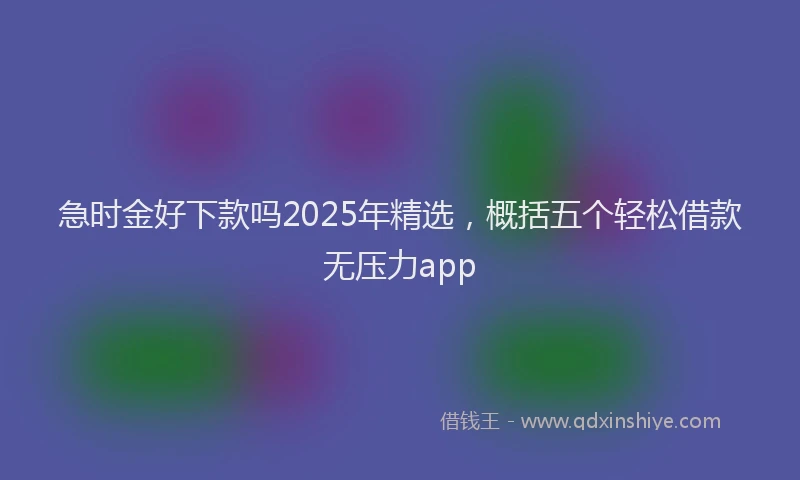 急时金好下款吗2025年精选，概括五个轻松借款无压力app