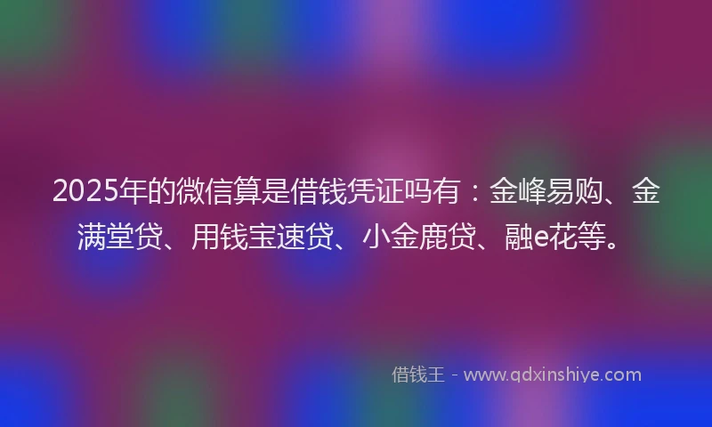 2025年的微信算是借钱凭证吗有：金峰易购、金满堂贷、用钱宝速贷、小金鹿贷、融e花等。