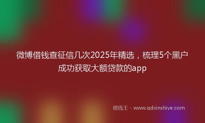 微博借钱查征信几次2025年精选，梳理5个黑户成功获取大额贷款的app