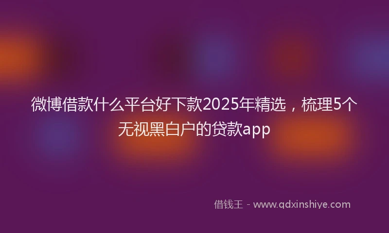 微博借款什么平台好下款2025年精选，梳理5个无视黑白户的贷款app