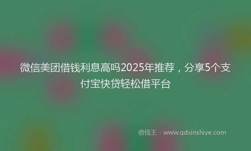 微信美团借钱利息高吗2025年推荐，分享5个支付宝快贷轻松借平台