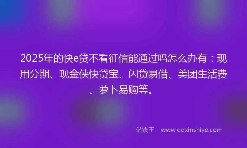 2025年的快e贷不看征信能通过吗怎么办有：现用分期、现金侠快贷宝、闪贷易借、美团生活费、萝卜易购等。