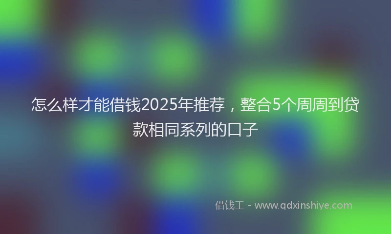 怎么样才能借钱2025年推荐，整合5个周周到贷款相同系列的口子
