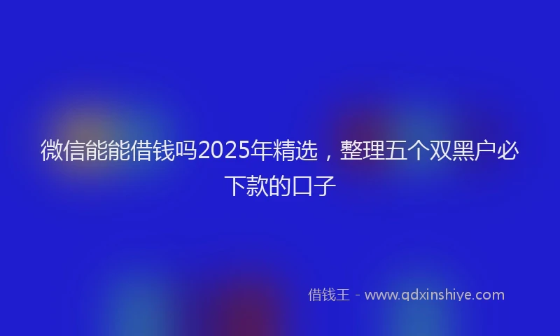 微信能能借钱吗2025年精选，整理五个双黑户必下款的口子