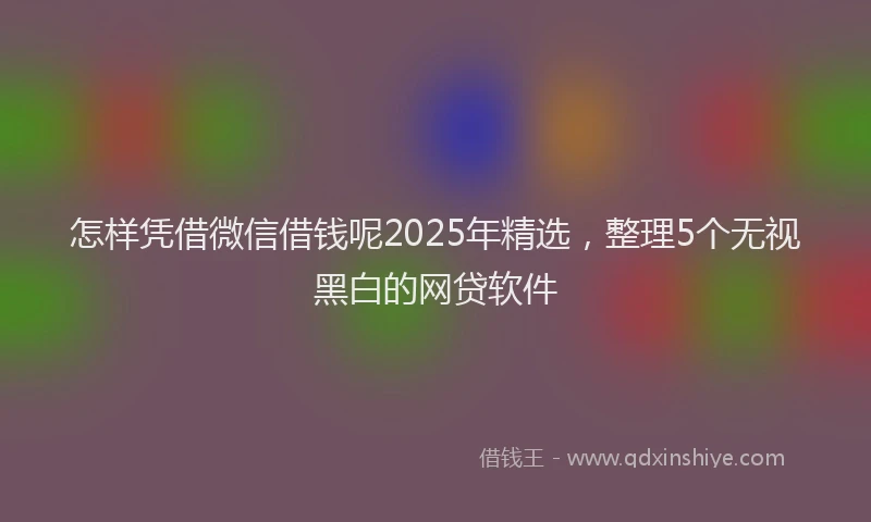怎样凭借微信借钱呢2025年精选，整理5个无视黑白的网贷软件