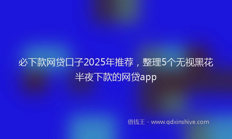 必下款网贷口子2025年推荐，整理5个无视黑花半夜下款的网贷app