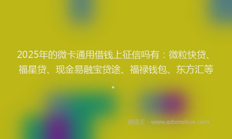2025年的微卡通用借钱上征信吗有：微粒快贷、福星贷、现金易融宝贷途、福禄钱包、东方汇等。