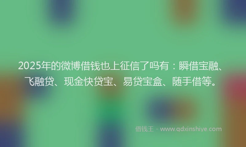 2025年的微博借钱也上征信了吗有：瞬借宝融、飞融贷、现金快贷宝、易贷宝盒、随手借等。