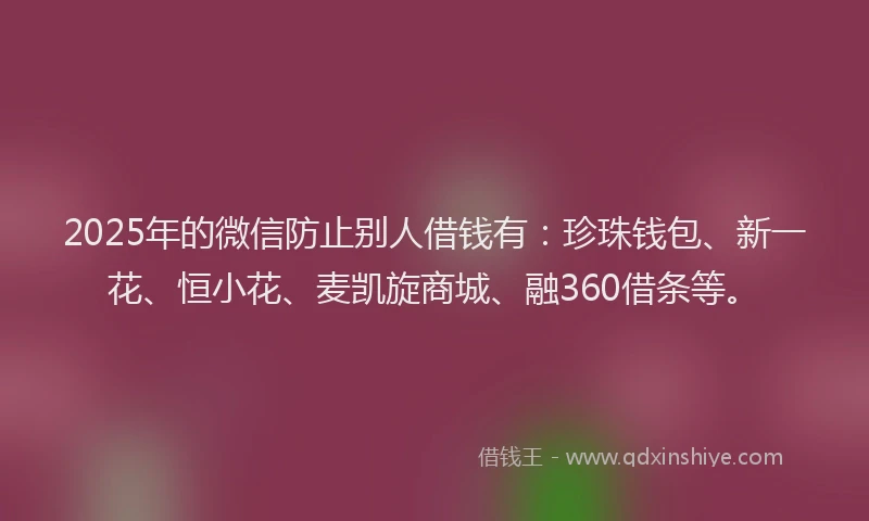 2025年的微信防止别人借钱有：珍珠钱包、新一花、恒小花、麦凯旋商城、融360借条等。