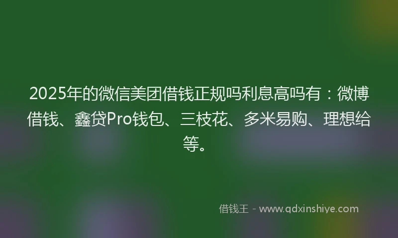 2025年的微信美团借钱正规吗利息高吗有：微博借钱、鑫贷Pro钱包、三枝花、多米易购、理想给等。