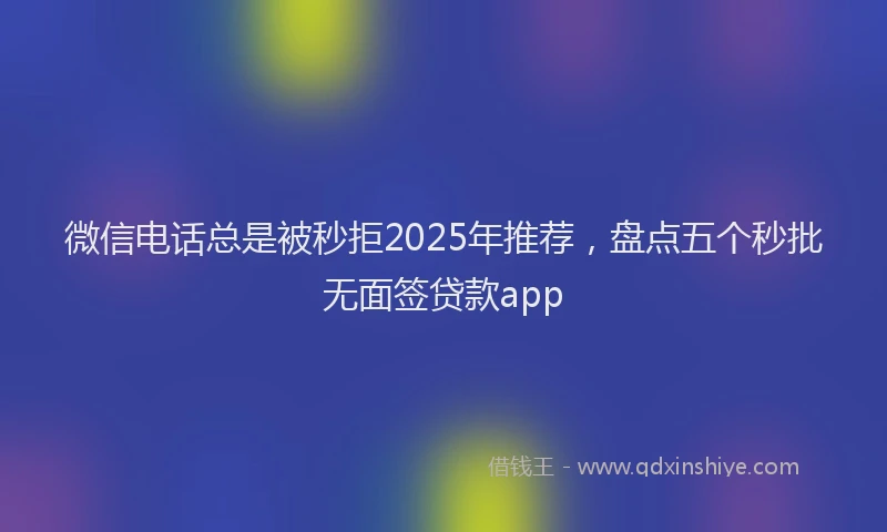 微信电话总是被秒拒2025年推荐，盘点五个秒批无面签贷款app