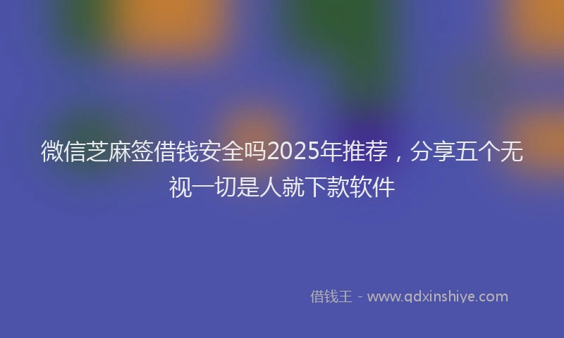 微信芝麻签借钱安全吗2025年推荐，分享五个无视一切是人就下款软件