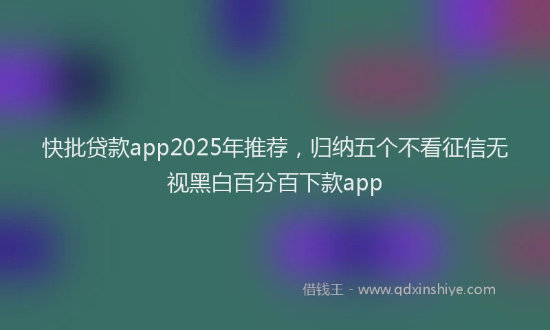 快批贷款app2025年推荐，归纳五个不看征信无视黑白百分百下款app
