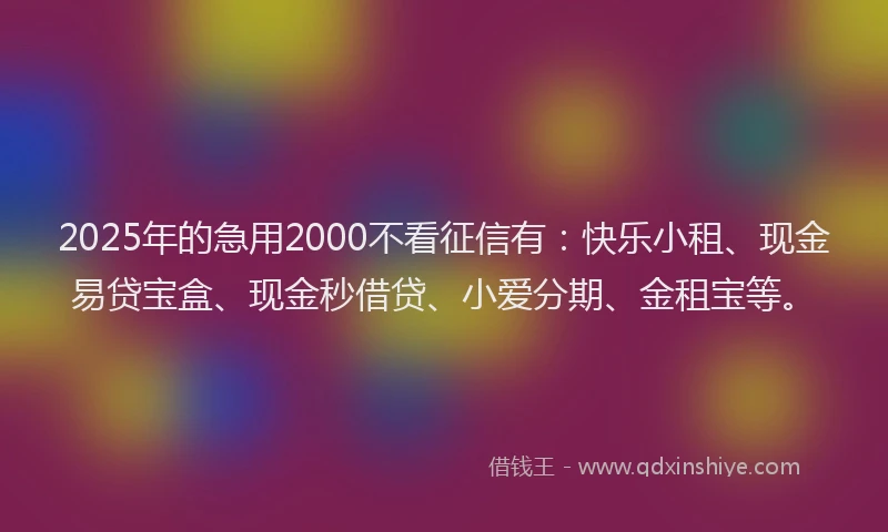 2025年的急用2000不看征信有：快乐小租、现金易贷宝盒、现金秒借贷、小爱分期、金租宝等。