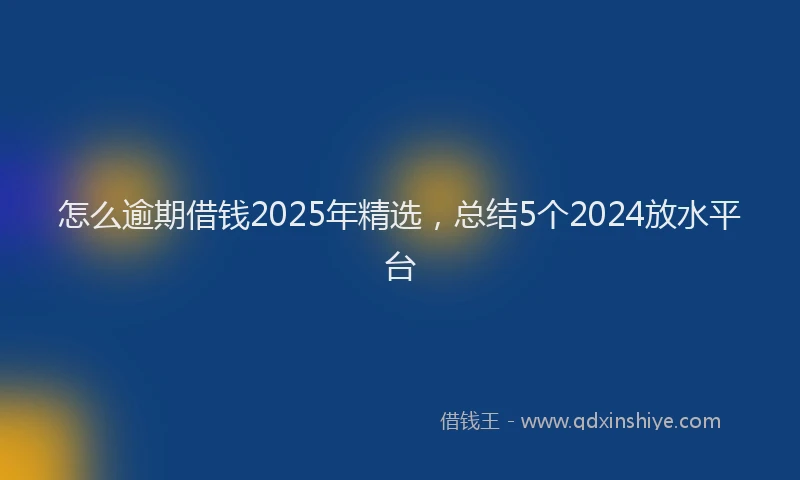 怎么逾期借钱2025年精选，总结5个2024放水平台