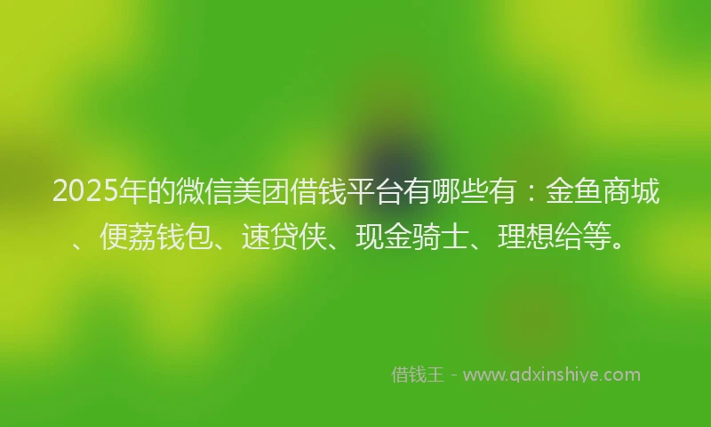 2025年的微信美团借钱平台有哪些有：金鱼商城、便荔钱包、速贷侠、现金骑士、理想给等。