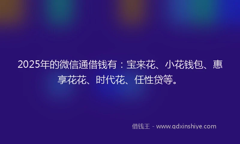 2025年的微信通借钱有：宝来花、小花钱包、惠享花花、时代花、任性贷等。