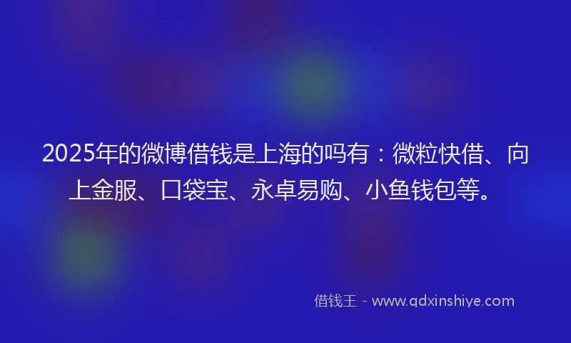 2025年的微博借钱是上海的吗有：微粒快借、向上金服、口袋宝、永卓易购、小鱼钱包等。