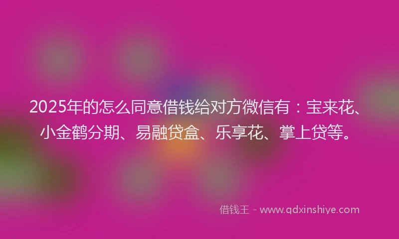 2025年的怎么同意借钱给对方微信有：宝来花、小金鹤分期、易融贷盒、乐享花、掌上贷等。