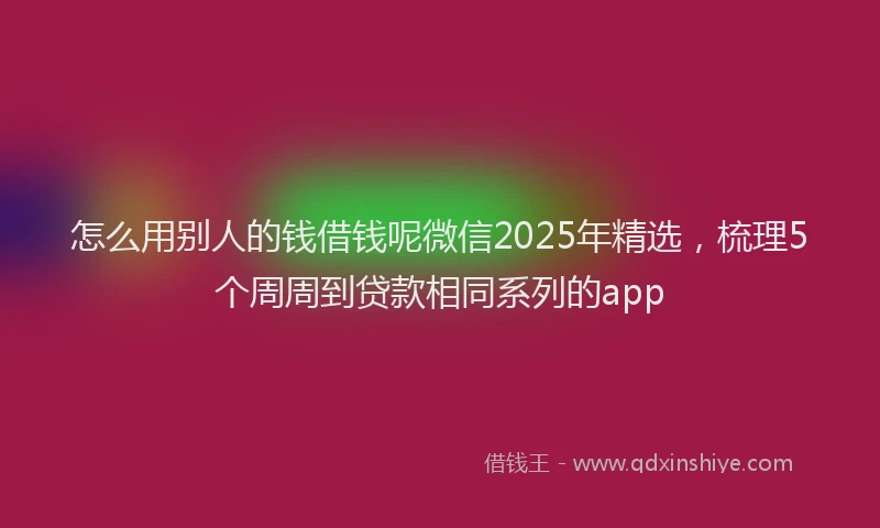怎么用别人的钱借钱呢微信2025年精选，梳理5个周周到贷款相同系列的app