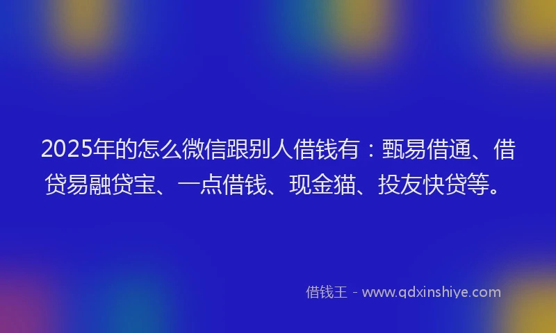 2025年的怎么微信跟别人借钱有：甄易借通、借贷易融贷宝、一点借钱、现金猫、投友快贷等。