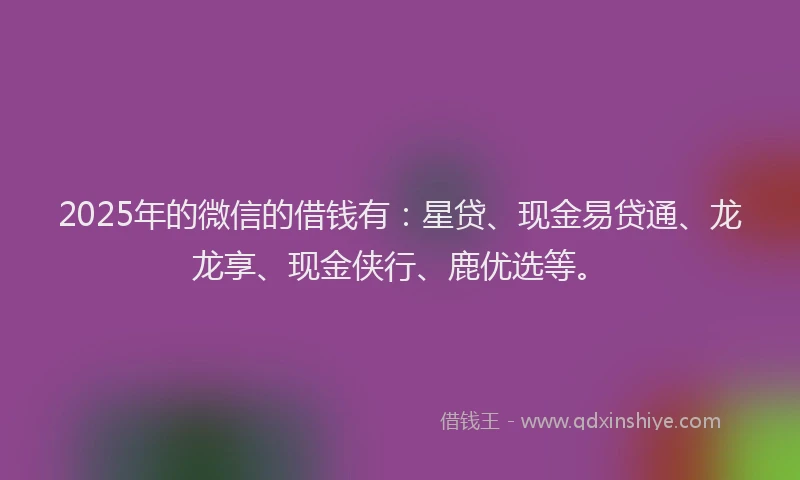 2025年的微信的借钱有：星贷、现金易贷通、龙龙享、现金侠行、鹿优选等。