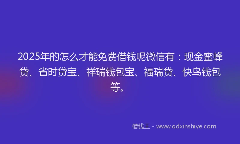 2025年的怎么才能免费借钱呢微信有：现金蜜蜂贷、省时贷宝、祥瑞钱包宝、福瑞贷、快鸟钱包等。