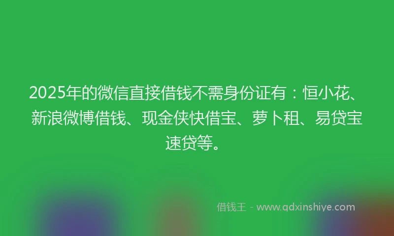 2025年的微信直接借钱不需身份证有：恒小花、新浪微博借钱、现金侠快借宝、萝卜租、易贷宝速贷等。