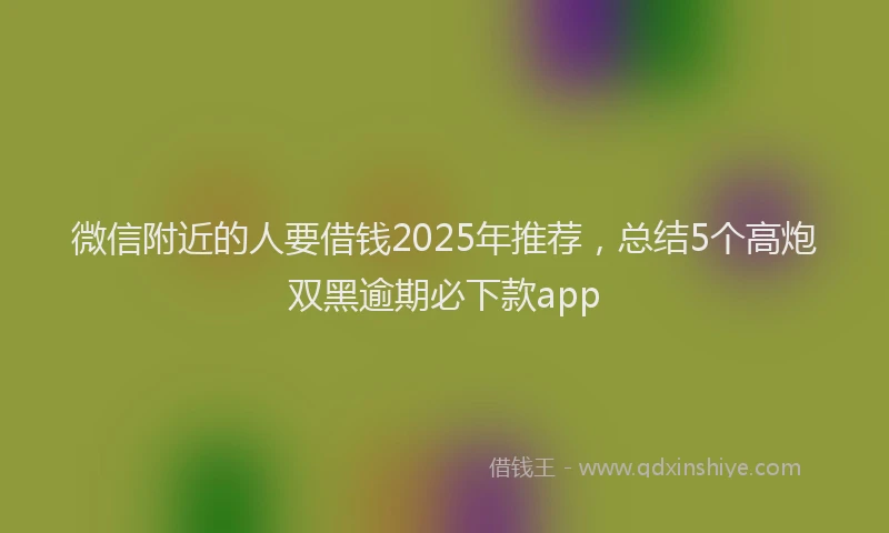微信附近的人要借钱2025年推荐，总结5个高炮双黑逾期必下款app