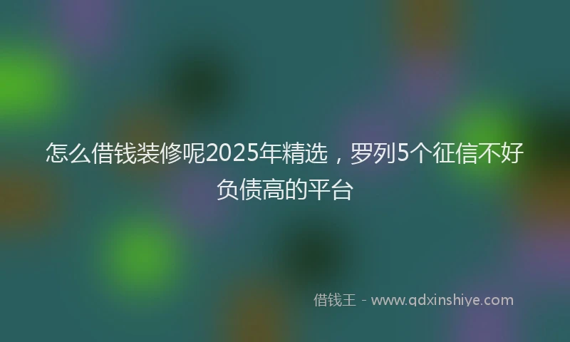 怎么借钱装修呢2025年精选，罗列5个征信不好负债高的平台