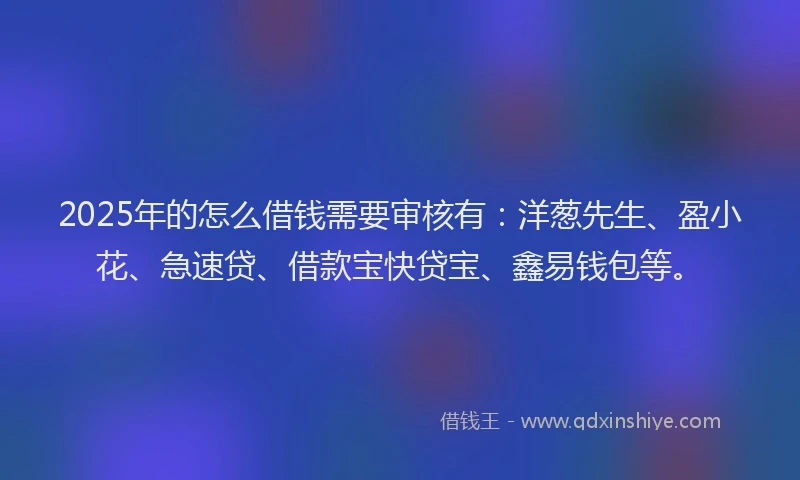 2025年的怎么借钱需要审核有：洋葱先生、盈小花、急速贷、借款宝快贷宝、鑫易钱包等。