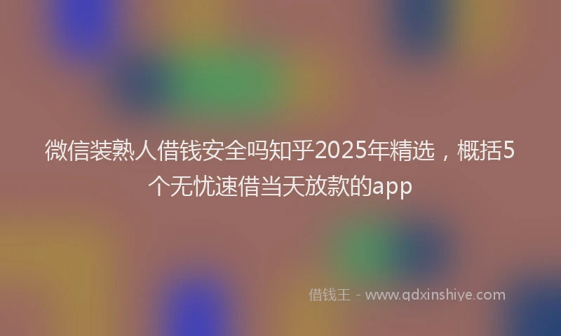 微信装熟人借钱安全吗知乎2025年精选，概括5个无忧速借当天放款的app