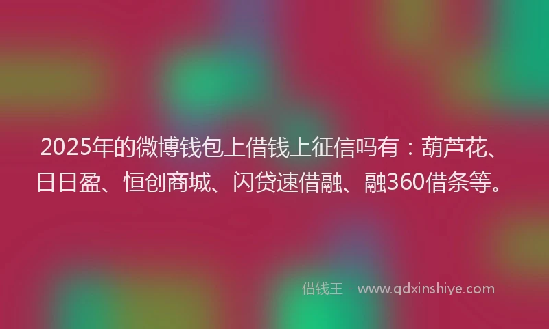 2025年的微博钱包上借钱上征信吗有：葫芦花、日日盈、恒创商城、闪贷速借融、融360借条等。
