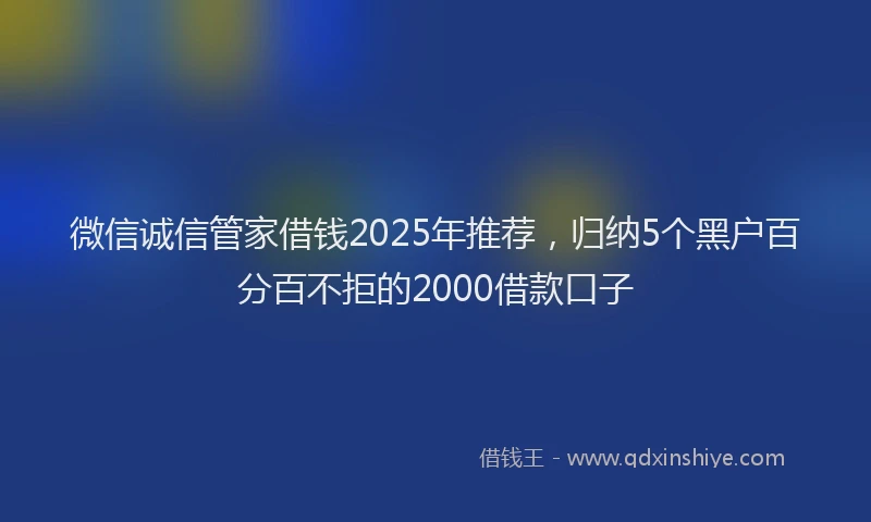 微信诚信管家借钱2025年推荐，归纳5个黑户百分百不拒的2000借款口子