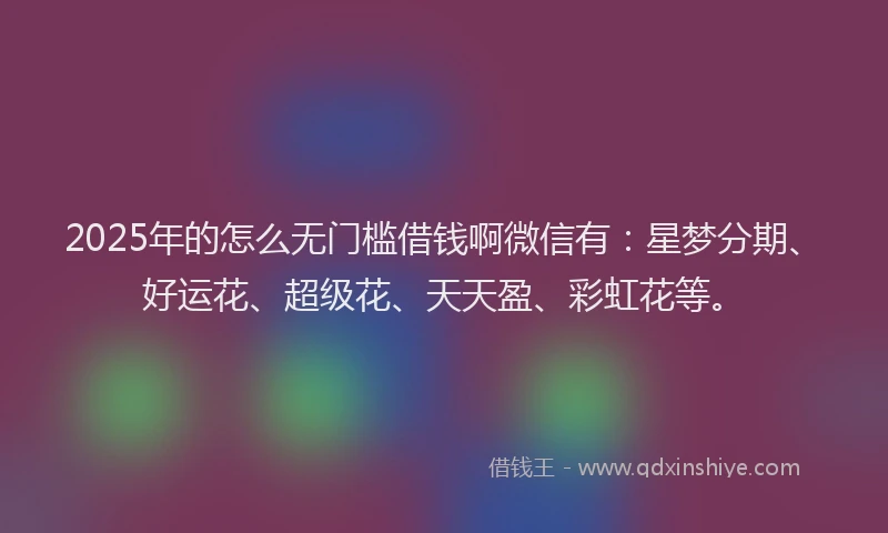 2025年的怎么无门槛借钱啊微信有：星梦分期、好运花、超级花、天天盈、彩虹花等。