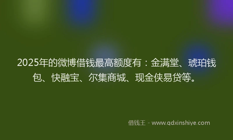 2025年的微博借钱最高额度有：金满堂、琥珀钱包、快融宝、尔集商城、现金侠易贷等。