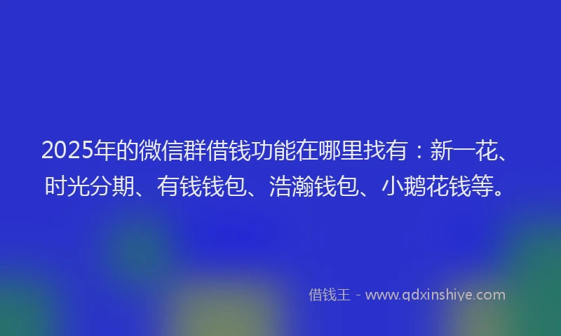 2025年的微信群借钱功能在哪里找有：新一花、时光分期、有钱钱包、浩瀚钱包、小鹅花钱等。