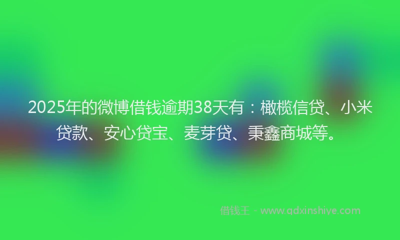 2025年的微博借钱逾期38天有：橄榄信贷、小米贷款、安心贷宝、麦芽贷、秉鑫商城等。