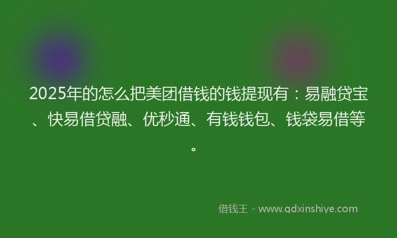 2025年的怎么把美团借钱的钱提现有：易融贷宝、快易借贷融、优秒通、有钱钱包、钱袋易借等。