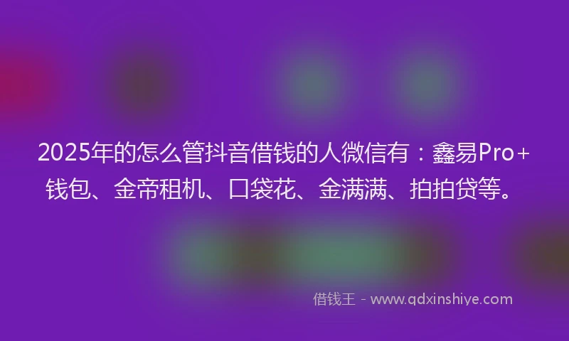 2025年的怎么管抖音借钱的人微信有：鑫易Pro+钱包、金帝租机、口袋花、金满满、拍拍贷等。