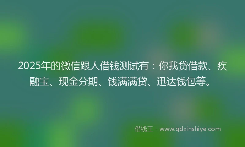 2025年的微信跟人借钱测试有：你我贷借款、疾融宝、现金分期、钱满满贷、迅达钱包等。