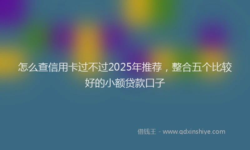 怎么查信用卡过不过2025年推荐，整合五个比较好的小额贷款口子