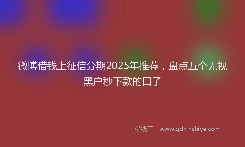 微博借钱上征信分期2025年推荐，盘点五个无视黑户秒下款的口子