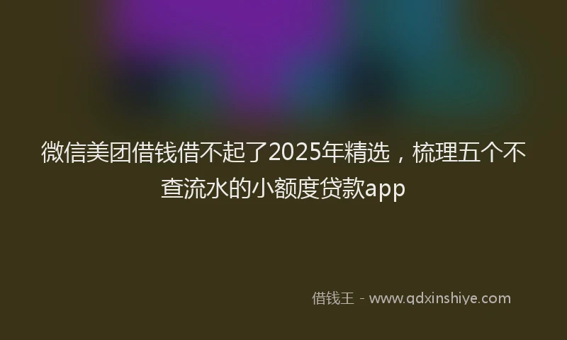 微信美团借钱借不起了2025年精选，梳理五个不查流水的小额度贷款app