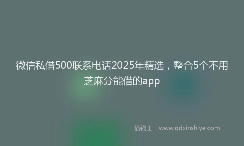 微信私借500联系电话2025年精选，整合5个不用芝麻分能借的app