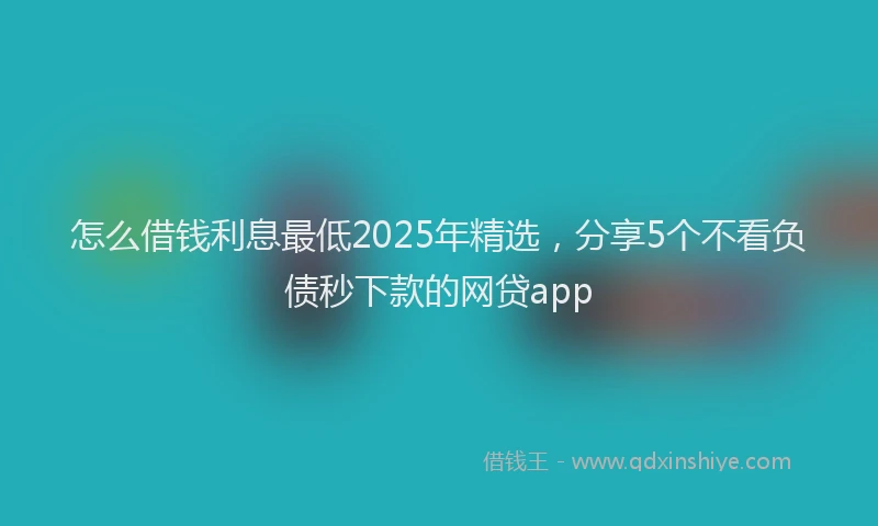 怎么借钱利息最低2025年精选，分享5个不看负债秒下款的网贷app