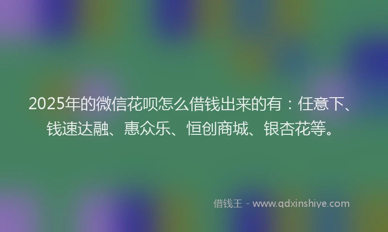 2025年的微信花呗怎么借钱出来的有：任意下、钱速达融、惠众乐、恒创商城、银杏花等。