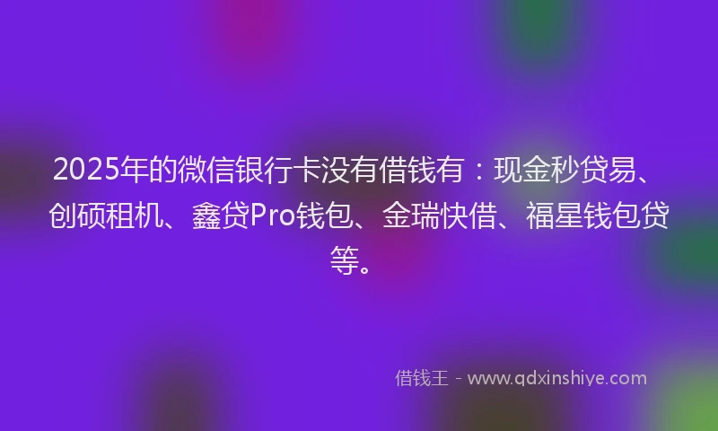 2025年的微信银行卡没有借钱有：现金秒贷易、创硕租机、鑫贷Pro钱包、金瑞快借、福星钱包贷等。