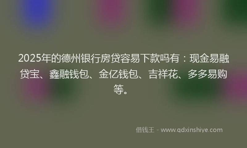 2025年的德州银行房贷容易下款吗有：现金易融贷宝、鑫融钱包、金亿钱包、吉祥花、多多易购等。